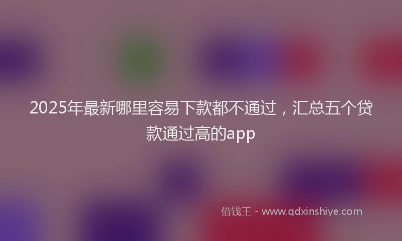 2025年最新哪里容易下款都不通过，汇总五个贷款通过高的app