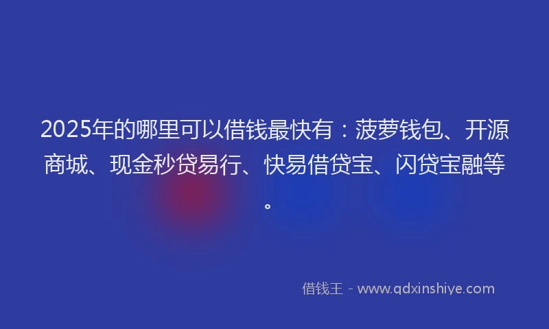 2025年的哪里可以借钱最快有：菠萝钱包、开源商城、现金秒贷易行、快易借贷宝、闪贷宝融等。