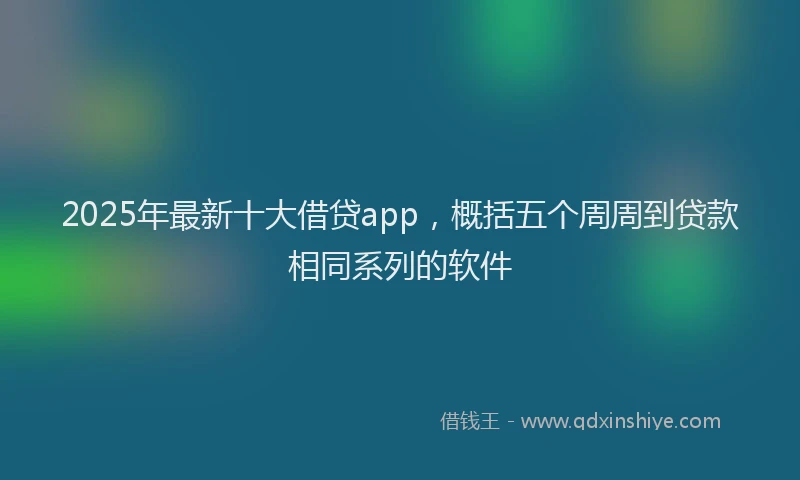 2025年最新十大借贷app，概括五个周周到贷款相同系列的软件
