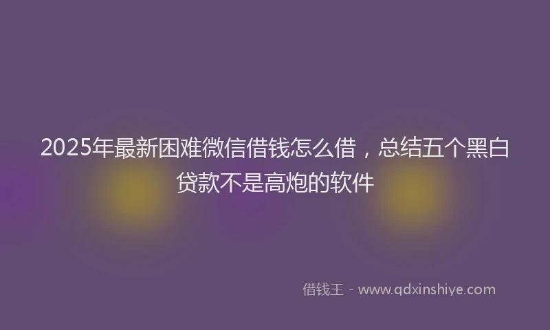 2025年最新困难微信借钱怎么借，总结五个黑白贷款不是高炮的软件