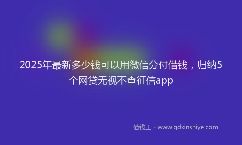 2025年最新多少钱可以用微信分付借钱，归纳5个网贷无视不查征信app