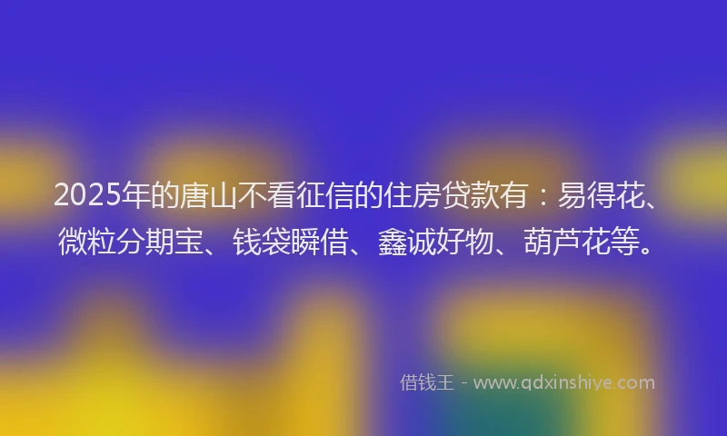 2025年的唐山不看征信的住房贷款有：易得花、微粒分期宝、钱袋瞬借、鑫诚好物、葫芦花等。