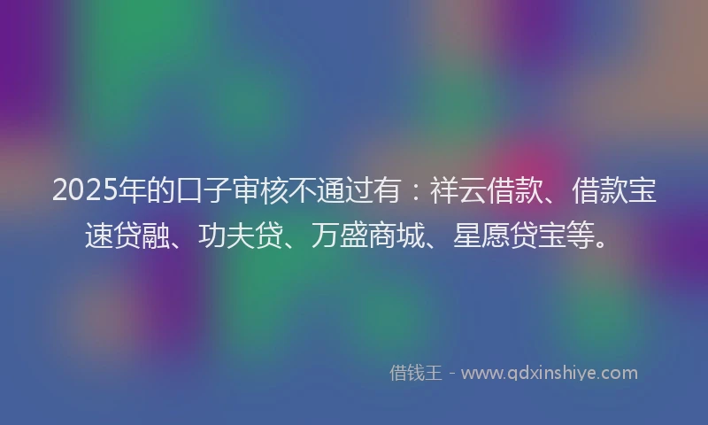 2025年的口子审核不通过有：祥云借款、借款宝速贷融、功夫贷、万盛商城、星愿贷宝等。