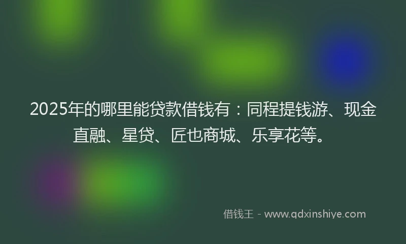 2025年的哪里能贷款借钱有：同程提钱游、现金直融、星贷、匠也商城、乐享花等。