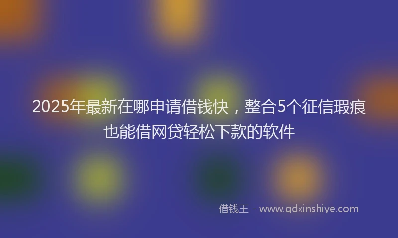 2025年最新在哪申请借钱快，整合5个征信瑕疵也能借网贷轻松下款的软件