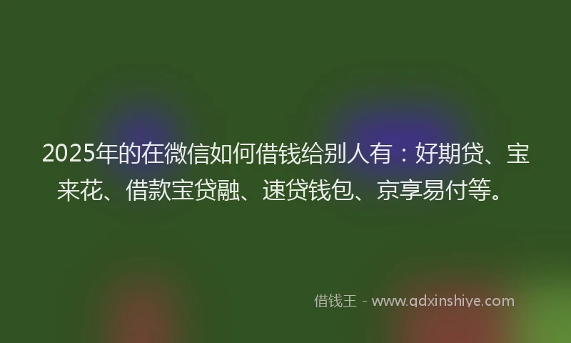 2025年的在微信如何借钱给别人有：好期贷、宝来花、借款宝贷融、速贷钱包、京享易付等。