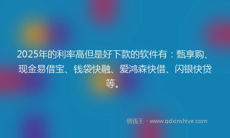 2025年的利率高但是好下款的软件有：甄享购、现金易借宝、钱袋快融、爱鸿森快借、闪银快贷等。