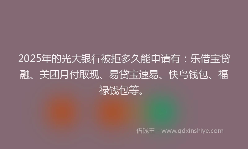 2025年的光大银行被拒多久能申请有：乐借宝贷融、美团月付取现、易贷宝速易、快鸟钱包、福禄钱包等。
