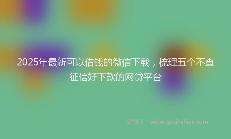 2025年最新可以借钱的微信下载，梳理五个不查征信好下款的网贷平台