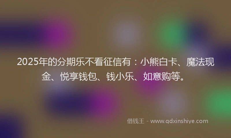 2025年的分期乐不看征信有：小熊白卡、魔法现金、悦享钱包、钱小乐、如意购等。