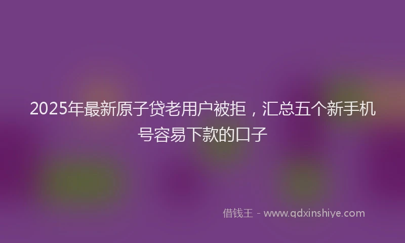 2025年最新原子贷老用户被拒，汇总五个新手机号容易下款的口子