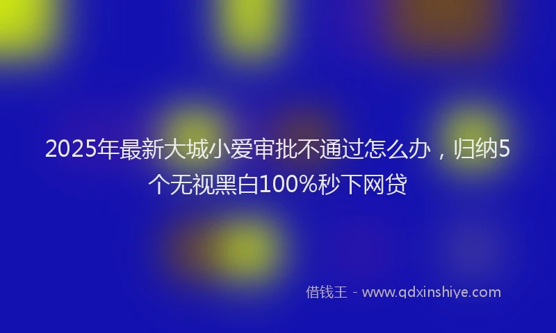 2025年最新大城小爱审批不通过怎么办，归纳5个无视黑白100%秒下网贷