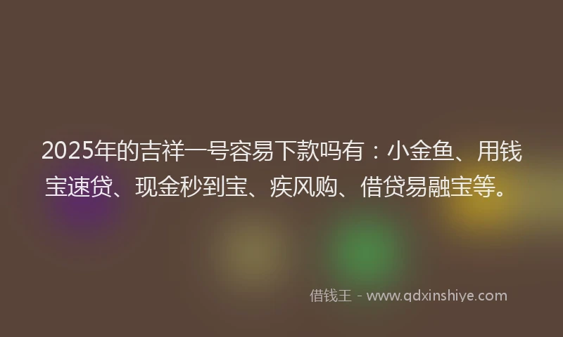 2025年的吉祥一号容易下款吗有：小金鱼、用钱宝速贷、现金秒到宝、疾风购、借贷易融宝等。