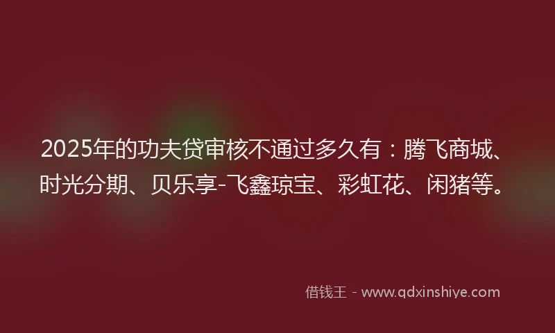 2025年的功夫贷审核不通过多久有：腾飞商城、时光分期、贝乐享-飞鑫琼宝、彩虹花、闲猪等。