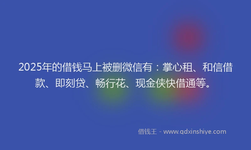 2025年的借钱马上被删微信有：掌心租、和信借款、即刻贷、畅行花、现金侠快借通等。
