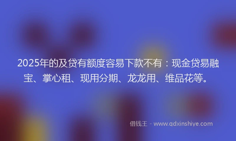 2025年的及贷有额度容易下款不有：现金贷易融宝、掌心租、现用分期、龙龙用、维品花等。