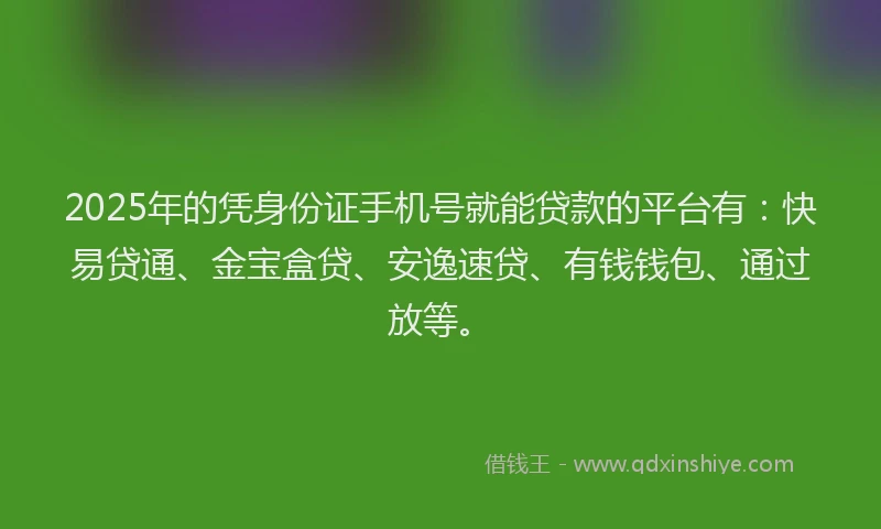 2025年的凭身份证手机号就能贷款的平台有：快易贷通、金宝盒贷、安逸速贷、有钱钱包、通过放等。
