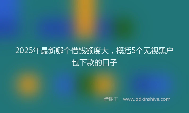 2025年最新哪个借钱额度大，概括5个无视黑户包下款的口子