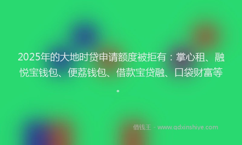 2025年的大地时贷申请额度被拒有：掌心租、融悦宝钱包、便荔钱包、借款宝贷融、口袋财富等。