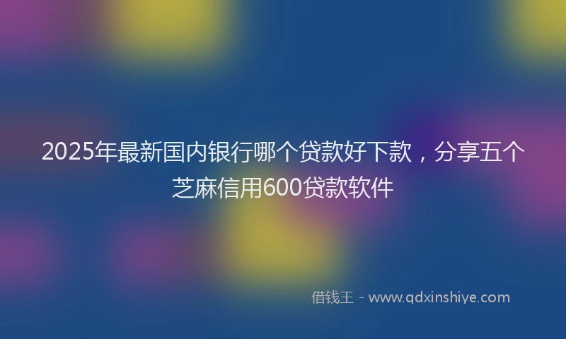 2025年最新国内银行哪个贷款好下款，分享五个芝麻信用600贷款软件
