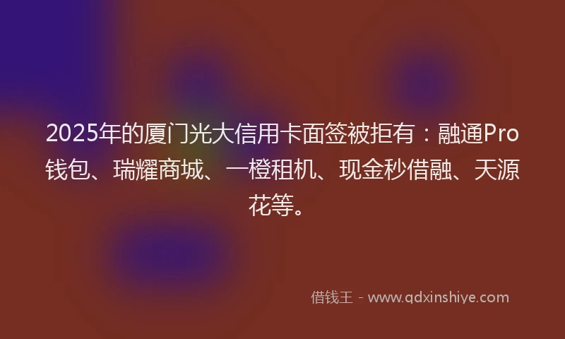 2025年的厦门光大信用卡面签被拒有：融通Pro钱包、瑞耀商城、一橙租机、现金秒借融、天源花等。
