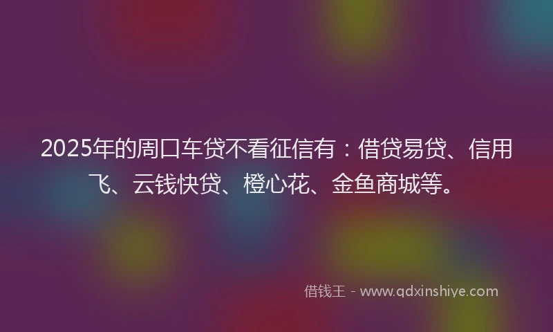 2025年的周口车贷不看征信有：借贷易贷、信用飞、云钱快贷、橙心花、金鱼商城等。