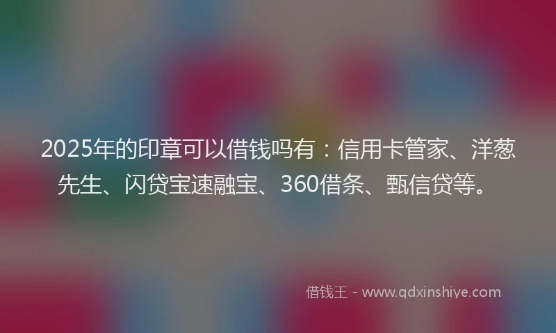 2025年的印章可以借钱吗有：信用卡管家、洋葱先生、闪贷宝速融宝、360借条、甄信贷等。