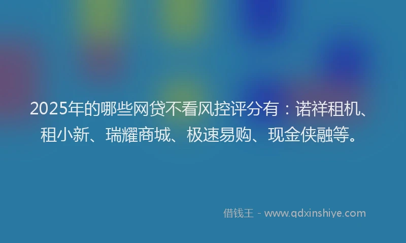 2025年的哪些网贷不看风控评分有：诺祥租机、租小新、瑞耀商城、极速易购、现金侠融等。