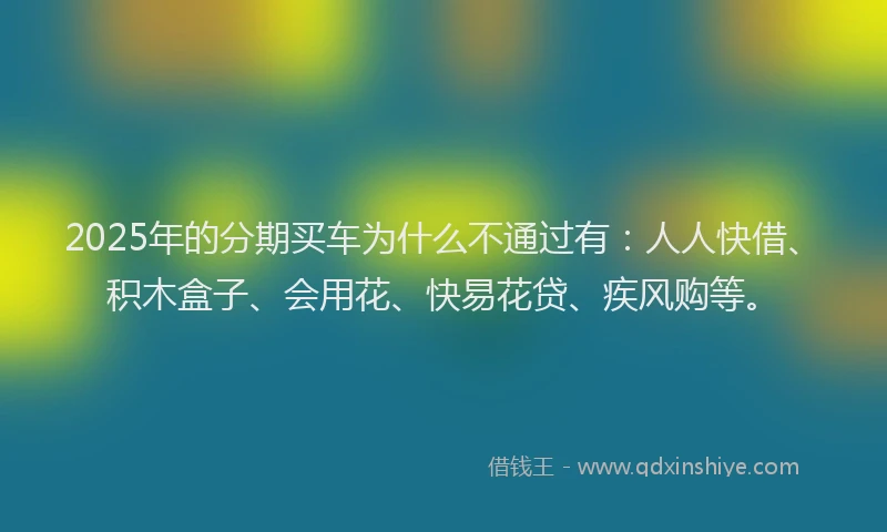 2025年的分期买车为什么不通过有：人人快借、积木盒子、会用花、快易花贷、疾风购等。