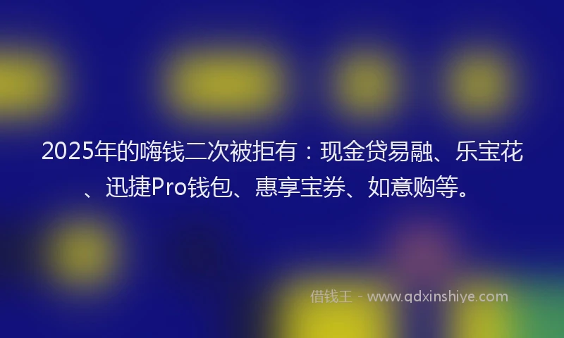 2025年的嗨钱二次被拒有：现金贷易融、乐宝花、迅捷Pro钱包、惠享宝券、如意购等。