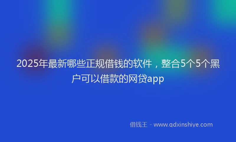 2025年最新哪些正规借钱的软件，整合5个5个黑户可以借款的网贷app