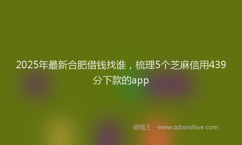2025年最新合肥借钱找谁，梳理5个芝麻信用439分下款的app