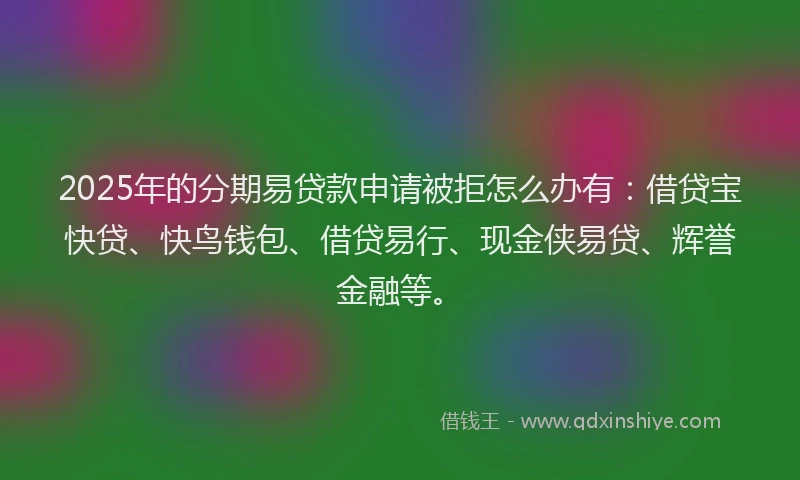 2025年的分期易贷款申请被拒怎么办有：借贷宝快贷、快鸟钱包、借贷易行、现金侠易贷、辉誉金融等。