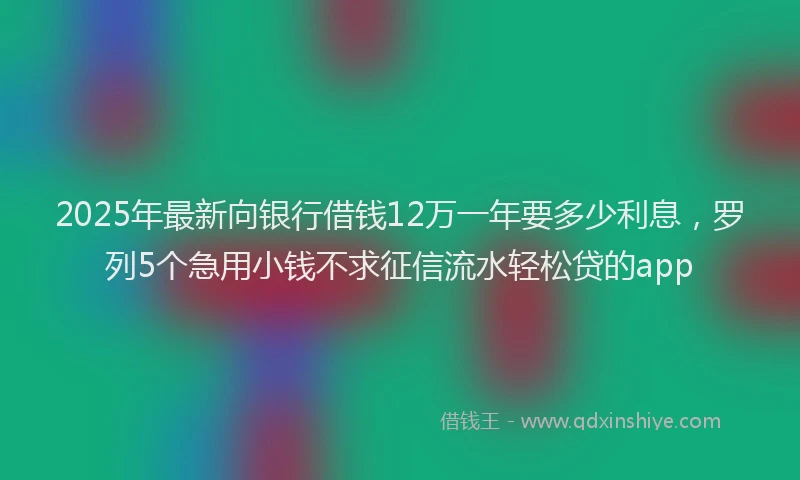 2025年最新向银行借钱12万一年要多少利息，罗列5个急用小钱不求征信流水轻松贷的app
