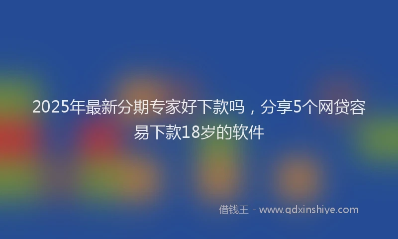 2025年最新分期专家好下款吗，分享5个网贷容易下款18岁的软件