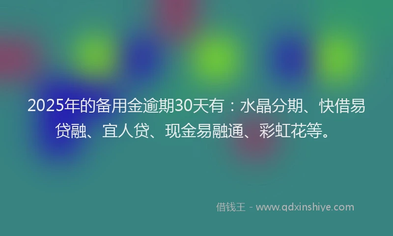 2025年的备用金逾期30天有：水晶分期、快借易贷融、宜人贷、现金易融通、彩虹花等。