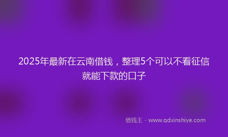 2025年最新在云南借钱，整理5个可以不看征信就能下款的口子