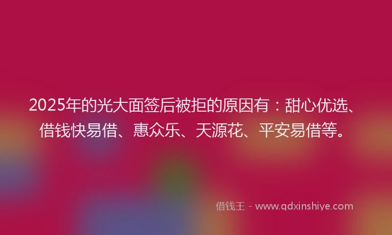 2025年的光大面签后被拒的原因有：甜心优选、借钱快易借、惠众乐、天源花、平安易借等。