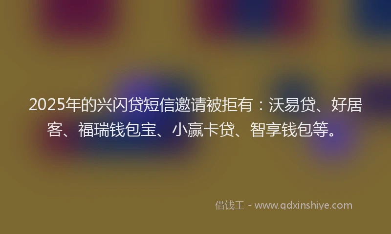2025年的兴闪贷短信邀请被拒有：沃易贷、好居客、福瑞钱包宝、小赢卡贷、智享钱包等。
