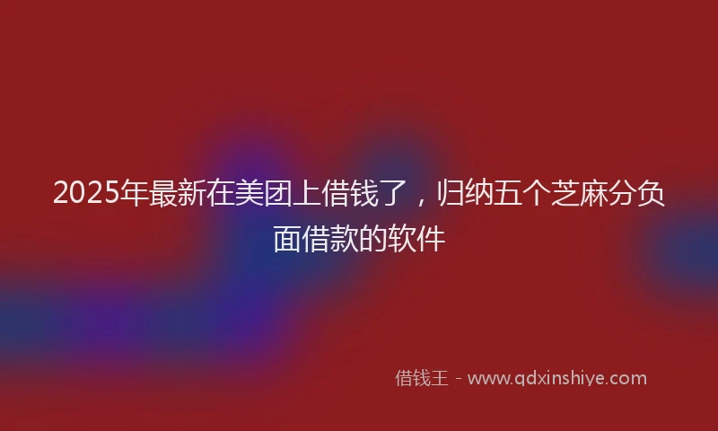 2025年最新在美团上借钱了，归纳五个芝麻分负面借款的软件