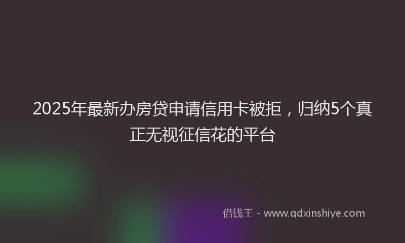 2025年最新办房贷申请信用卡被拒，归纳5个真正无视征信花的平台