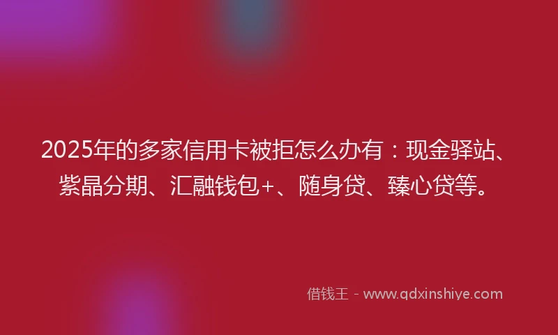 2025年的多家信用卡被拒怎么办有：现金驿站、紫晶分期、汇融钱包+、随身贷、臻心贷等。