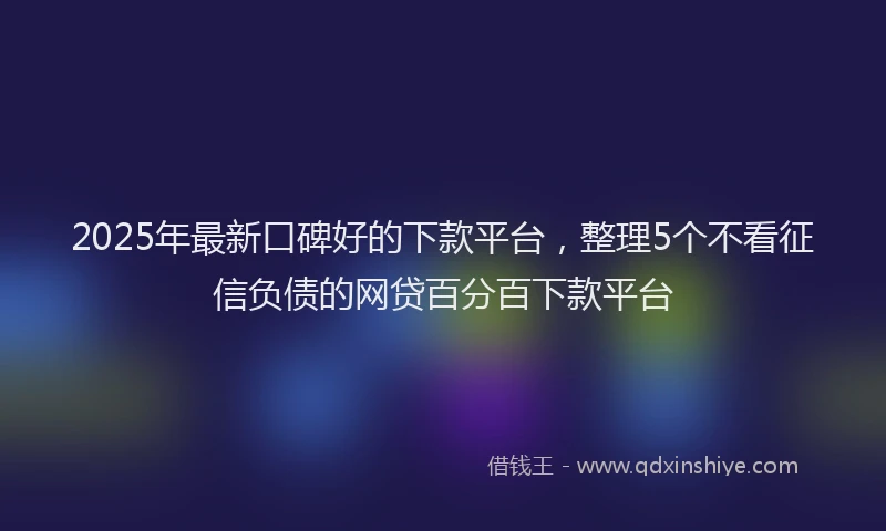 2025年最新口碑好的下款平台，整理5个不看征信负债的网贷百分百下款平台