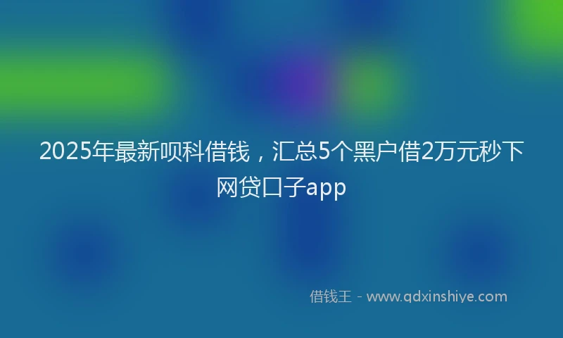 2025年最新呗科借钱，汇总5个黑户借2万元秒下网贷口子app