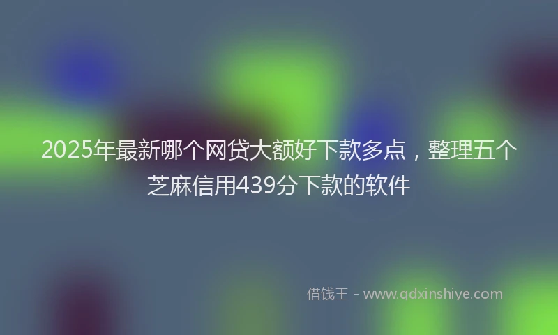 2025年最新哪个网贷大额好下款多点，整理五个芝麻信用439分下款的软件