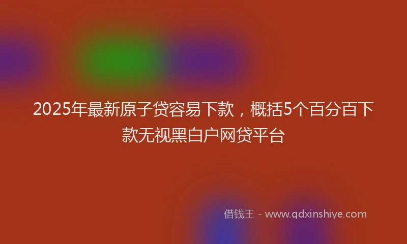 2025年最新原子贷容易下款，概括5个百分百下款无视黑白户网贷平台