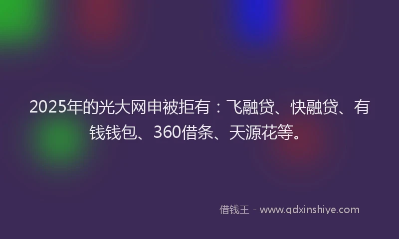 2025年的光大网申被拒有：飞融贷、快融贷、有钱钱包、360借条、天源花等。