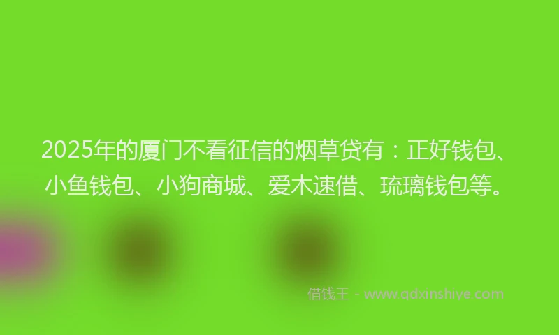 2025年的厦门不看征信的烟草贷有：正好钱包、小鱼钱包、小狗商城、爱木速借、琉璃钱包等。