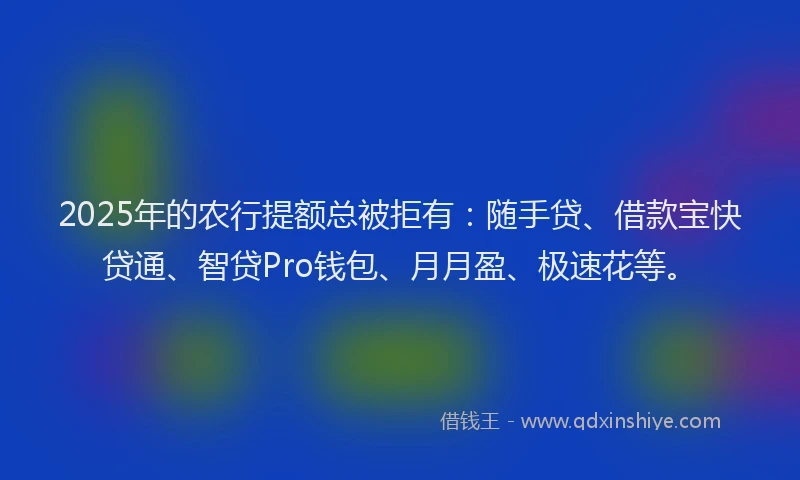 2025年的农行提额总被拒有：随手贷、借款宝快贷通、智贷Pro钱包、月月盈、极速花等。