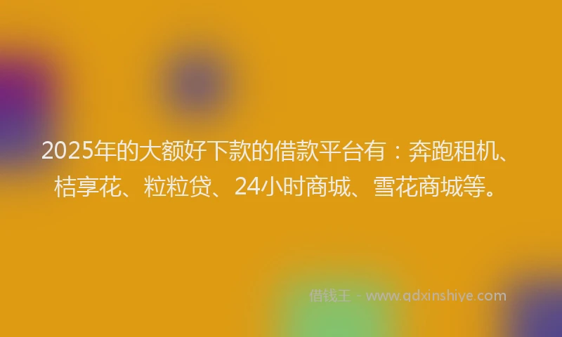 2025年的大额好下款的借款平台有：奔跑租机、桔享花、粒粒贷、24小时商城、雪花商城等。